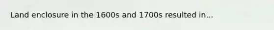 Land enclosure in the 1600s and 1700s resulted in...