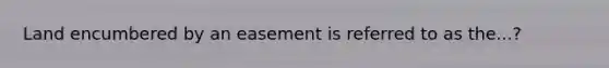 Land encumbered by an easement is referred to as the...?