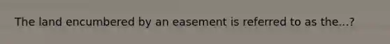 The land encumbered by an easement is referred to as the...?