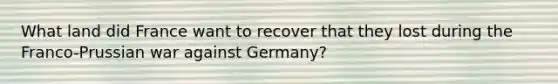 What land did France want to recover that they lost during the Franco-Prussian war against Germany?