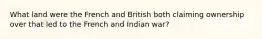 What land were the French and British both claiming ownership over that led to the French and Indian war?