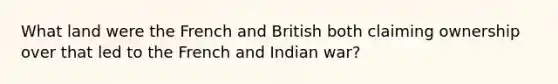 What land were the French and British both claiming ownership over that led to the French and Indian war?