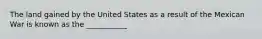 The land gained by the United States as a result of the Mexican War is known as the ___________