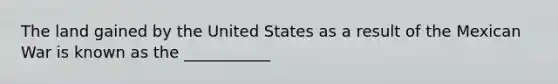 The land gained by the United States as a result of the Mexican War is known as the ___________