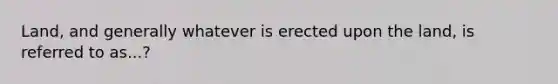 Land, and generally whatever is erected upon the land, is referred to as...?