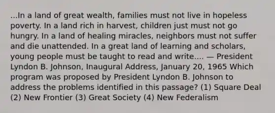 ...In a land of great wealth, families must not live in hopeless poverty. In a land rich in harvest, children just must not go hungry. In a land of healing miracles, neighbors must not suffer and die unattended. In a great land of learning and scholars, young people must be taught to read and write.... — President Lyndon B. Johnson, Inaugural Address, January 20, 1965 Which program was proposed by President Lyndon B. Johnson to address the problems identified in this passage? (1) Square Deal (2) New Frontier (3) Great Society (4) New Federalism