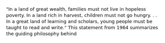 "In a land of great wealth, families must not live in hopeless poverty. In a land rich in harvest, children must not go hungry. . . In a great land of learning and scholars, young people must be taught to read and write." This statement from 1964 summarizes the guiding philosophy behind