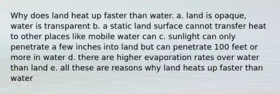 Why does land heat up faster than water. a. land is opaque, water is transparent b. a static land surface cannot transfer heat to other places like mobile water can c. sunlight can only penetrate a few inches into land but can penetrate 100 feet or more in water d. there are higher evaporation rates over water than land e. all these are reasons why land heats up faster than water