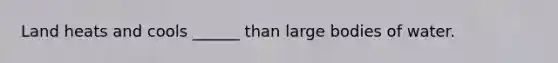 Land heats and cools ______ than large bodies of water.