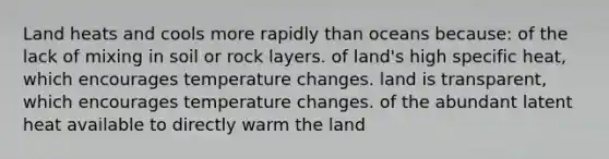 Land heats and cools more rapidly than oceans because: of the lack of mixing in soil or rock layers. of land's high specific heat, which encourages temperature changes. land is transparent, which encourages temperature changes. of the abundant latent heat available to directly warm the land