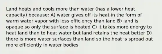 Land heats and cools <a href='https://www.questionai.com/knowledge/keWHlEPx42-more-than' class='anchor-knowledge'>more than</a> water (has a lower heat capacity) because: A) water gives off its heat in the form of warm water vapor with less efficiency than land B) land is opaque so only the surface is heated C) it takes more energy to heat land than to heat water but land retains the heat better D) there is more water surfaces than land so the heat is spread out more efficiently in water bodies