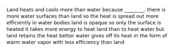 Land heats and cools more than water because ________. there is more water surfaces than land so the heat is spread out more efficiently in water bodies land is opaque so only the surface is heated it takes more energy to heat land than to heat water but land retains the heat better water gives off its heat in the form of warm water vapor with less efficiency than land