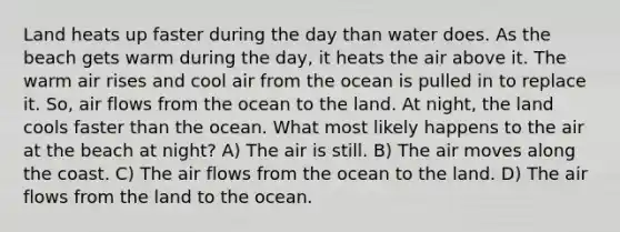 Land heats up faster during the day than water does. As the beach gets warm during the day, it heats the air above it. The warm air rises and cool air from the ocean is pulled in to replace it. So, air flows from the ocean to the land. At night, the land cools faster than the ocean. What most likely happens to the air at the beach at night? A) The air is still. B) The air moves along the coast. C) The air flows from the ocean to the land. D) The air flows from the land to the ocean.