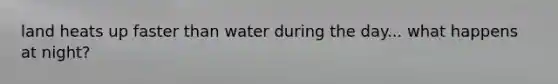 land heats up faster than water during the day... what happens at night?