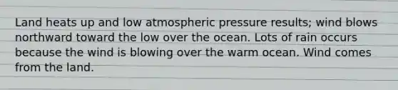 Land heats up and low atmospheric pressure results; wind blows northward toward the low over the ocean. Lots of rain occurs because the wind is blowing over the warm ocean. Wind comes from the land.