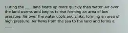 During the ___, land heats up more quickly than water. Air over the land warms and begins to rise forming an area of low pressure. Air over the water cools and sinks, forming an area of high pressure. Air flows from the sea to the land and forms a ____.