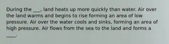 During the ___, land heats up more quickly than water. Air over the land warms and begins to rise forming an area of low pressure. Air over the water cools and sinks, forming an area of high pressure. Air flows from the sea to the land and forms a ____.