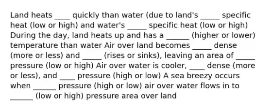 Land heats ____ quickly than water (due to land's _____ specific heat (low or high) and water's _____ specific heat (low or high) During the day, land heats up and has a ______ (higher or lower) temperature than water Air over land becomes _____ dense (more or less) and _____ (rises or sinks), leaving an area of _____ pressure (low or high) Air over water is cooler, ____ dense (more or less), and ____ pressure (high or low) A sea breezy occurs when ______ pressure (high or low) air over water flows in to ______ (low or high) pressure area over land