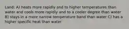 Land: A) heats more rapidly and to higher temperatures than water and cools more rapidly and to a cooler degree than water B) stays in a more narrow temperature band than water C) has a higher specific heat than water