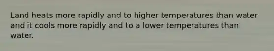 Land heats more rapidly and to higher temperatures than water and it cools more rapidly and to a lower temperatures than water.