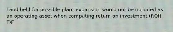 Land held for possible plant expansion would not be included as an operating asset when computing return on investment (ROI). T/F