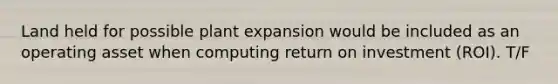 Land held for possible plant expansion would be included as an operating asset when computing return on investment (ROI). T/F