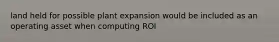 land held for possible plant expansion would be included as an operating asset when computing ROI