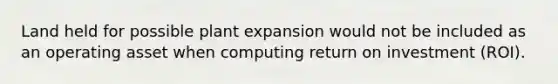 Land held for possible plant expansion would not be included as an operating asset when computing return on investment (ROI).