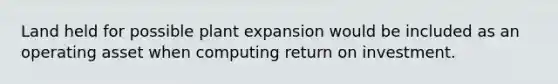 Land held for possible plant expansion would be included as an operating asset when computing return on investment.