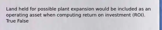 Land held for possible plant expansion would be included as an operating asset when computing return on investment (ROI). True False