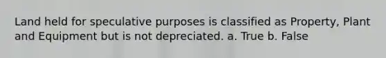 Land held for speculative purposes is classified as Property, Plant and Equipment but is not depreciated. a. True b. False