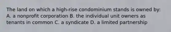 The land on which a high-rise condominium stands is owned by: A. a nonprofit corporation B. the individual unit owners as tenants in common C. a syndicate D. a limited partnership