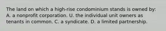 The land on which a high-rise condominium stands is owned by: A. a nonprofit corporation. U. the individual unit owners as tenants in common. C. a syndicate. D. a limited partnership.