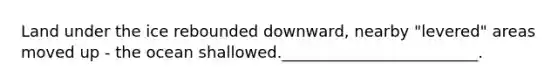Land under the ice rebounded downward, nearby "levered" areas moved up - the ocean shallowed._________________________.