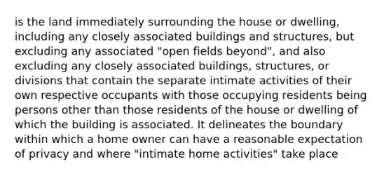 is the land immediately surrounding the house or dwelling, including any closely associated buildings and structures, but excluding any associated "open fields beyond", and also excluding any closely associated buildings, structures, or divisions that contain the separate intimate activities of their own respective occupants with those occupying residents being persons other than those residents of the house or dwelling of which the building is associated. It delineates the boundary within which a home owner can have a reasonable expectation of privacy and where "intimate home activities" take place