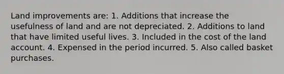 Land improvements are: 1. Additions that increase the usefulness of land and are not depreciated. 2. Additions to land that have limited useful lives. 3. Included in the cost of the land account. 4. Expensed in the period incurred. 5. Also called basket purchases.