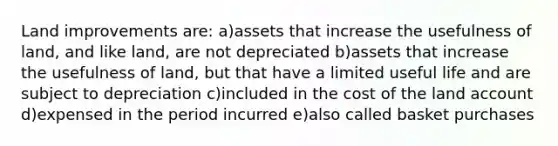 Land improvements are: a)assets that increase the usefulness of land, and like land, are not depreciated b)assets that increase the usefulness of land, but that have a limited useful life and are subject to depreciation c)included in the cost of the land account d)expensed in the period incurred e)also called basket purchases