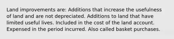 Land improvements are: Additions that increase the usefulness of land and are not depreciated. Additions to land that have limited useful lives. Included in the cost of the land account. Expensed in the period incurred. Also called basket purchases.