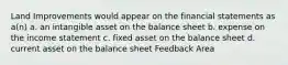 Land Improvements would appear on the financial statements as a(n) a. an intangible asset on the balance sheet b. expense on the income statement c. fixed asset on the balance sheet d. current asset on the balance sheet Feedback Area