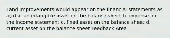 Land Improvements would appear on the financial statements as a(n) a. an intangible asset on the balance sheet b. expense on the income statement c. fixed asset on the balance sheet d. current asset on the balance sheet Feedback Area