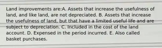 Land improvements are:A. Assets that increase the usefulness of land, and like land, are not depreciated. B. Assets that increase the usefulness of land, but that have a limited useful life and are subject to depreciation. C. Included in the cost of the land account. D. Expensed in the period incurred. E. Also called basket purchases.
