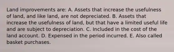 Land improvements are: A. Assets that increase the usefulness of land, and like land, are not depreciated. B. Assets that increase the usefulness of land, but that have a limited useful life and are subject to depreciation. C. Included in the cost of the land account. D. Expensed in the period incurred. E. Also called basket purchases.