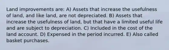 Land improvements are: ​A) Assets that increase the usefulness of land, and like land, are not depreciated. B) Assets that increase the usefulness of land, but that have a limited useful life and are subject to depreciation. C) Included in the cost of the land account. D) Expensed in the period incurred. E) Also called basket purchases.