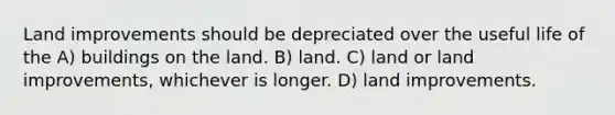 Land improvements should be depreciated over the useful life of the A) buildings on the land. B) land. C) land or land improvements, whichever is longer. D) land improvements.