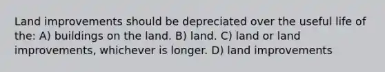 Land improvements should be depreciated over the useful life of the: A) buildings on the land. B) land. C) land or land improvements, whichever is longer. D) land improvements