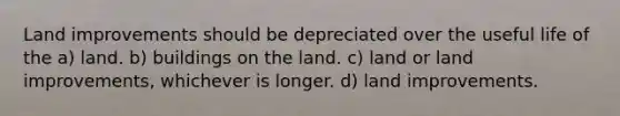 Land improvements should be depreciated over the useful life of the a) land. b) buildings on the land. c) land or land improvements, whichever is longer. d) land improvements.