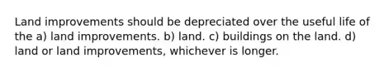 Land improvements should be depreciated over the useful life of the a) land improvements. b) land. c) buildings on the land. d) land or land improvements, whichever is longer.