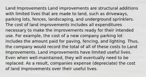 Land Improvements Land improvements are structural additions with limited lives that are made to land, such as driveways, parking lots, fences, landscaping, and underground sprinklers. The cost of land improvements includes all expenditures necessary to make the improvements ready for their intended use. For example, the cost of a new company parking lot includes the amount paid for paving, fencing, and lighting. Thus, the company would record the total of all of these costs to Land Improvements. Land improvements have limited useful lives. Even when well-maintained, they will eventually need to be replaced. As a result, companies expense (depreciate) the cost of land improvements over their useful lives.