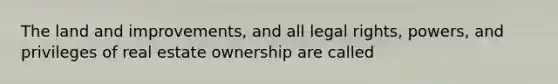 The land and improvements, and all legal rights, powers, and privileges of real estate ownership are called