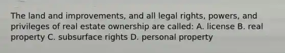 The land and improvements, and all legal rights, powers, and privileges of real estate ownership are called: A. license B. real property C. subsurface rights D. personal property